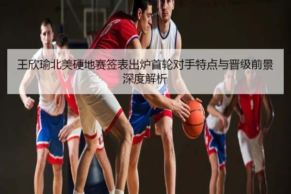 王欣瑜北美硬地赛签表出炉首轮对手特点与晋级前景深度解析