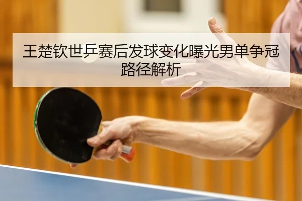 王楚钦世乒赛后发球变化曝光男单争冠路径解析