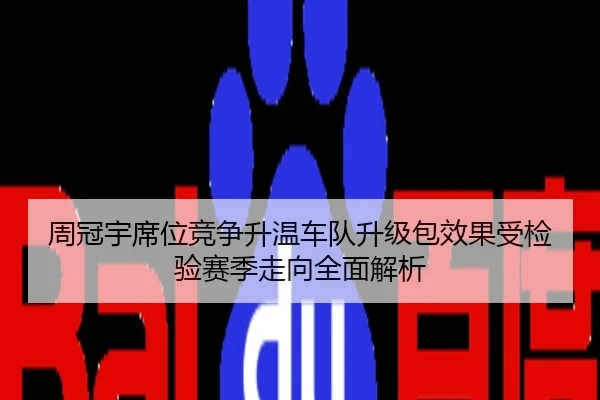 周冠宇席位竞争升温车队升级包效果受检验赛季走向全面解析