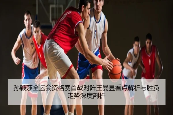 孙颖莎全运会资格赛首战对阵王曼昱看点解析与胜负走势深度剖析