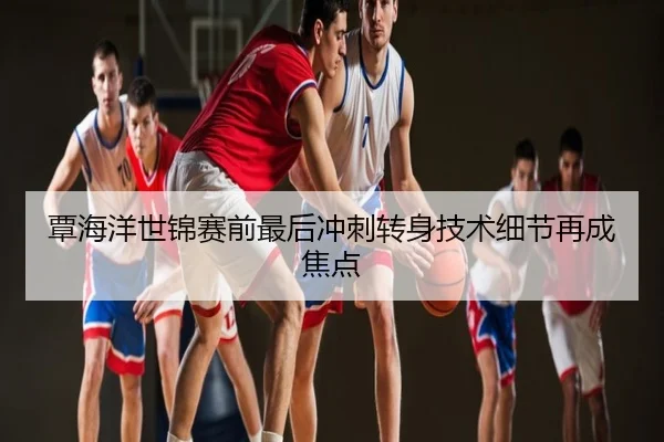覃海洋世锦赛前最后冲刺转身技术细节再成焦点