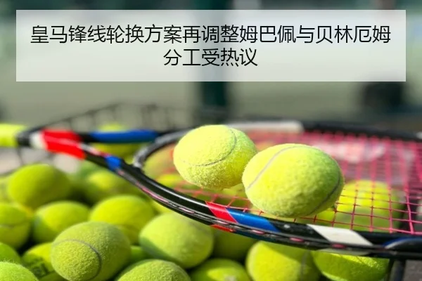 皇马锋线轮换方案再调整姆巴佩与贝林厄姆分工受热议