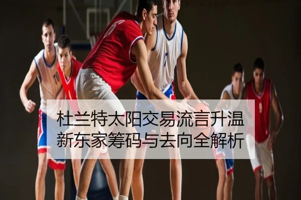 杜兰特太阳交易流言升温 新东家筹码与去向全解析