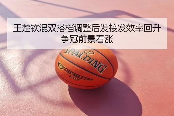 王楚钦混双搭档调整后发接发效率回升争冠前景看涨