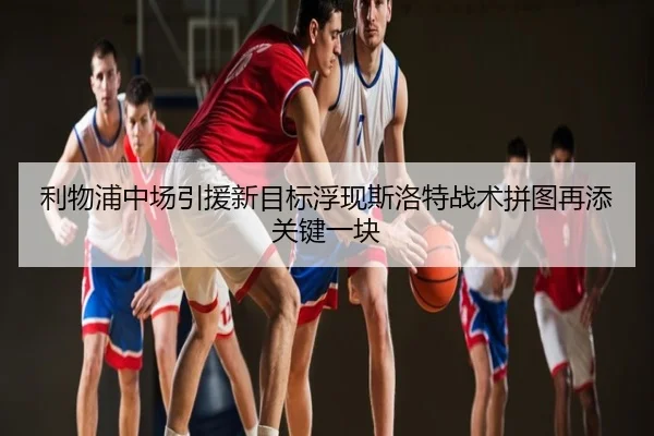 利物浦中场引援新目标浮现斯洛特战术拼图再添关键一块