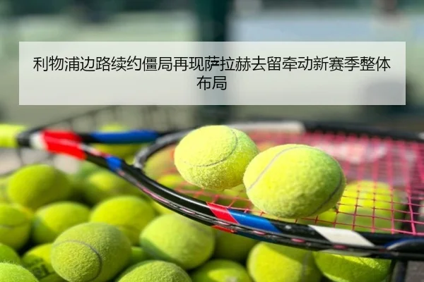 利物浦边路续约僵局再现萨拉赫去留牵动新赛季整体布局