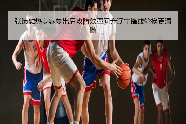 张镇麟热身赛复出后攻防效率回升辽宁锋线轮换更清晰
