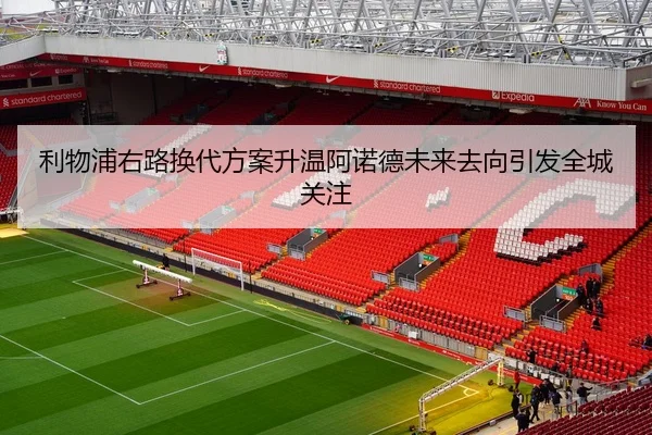 利物浦右路换代方案升温阿诺德未来去向引发全城关注