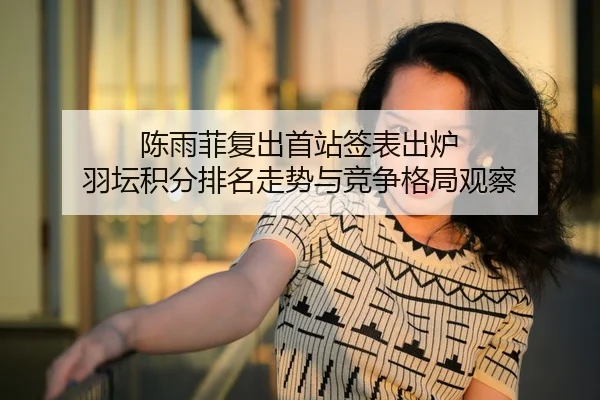 陈雨菲复出首站签表出炉 羽坛积分排名走势与竞争格局观察
