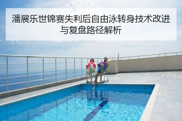 潘展乐世锦赛失利后自由泳转身技术改进与复盘路径解析