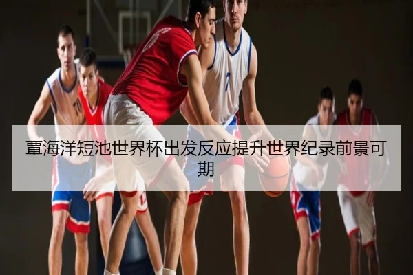 覃海洋短池世界杯出发反应提升世界纪录前景可期